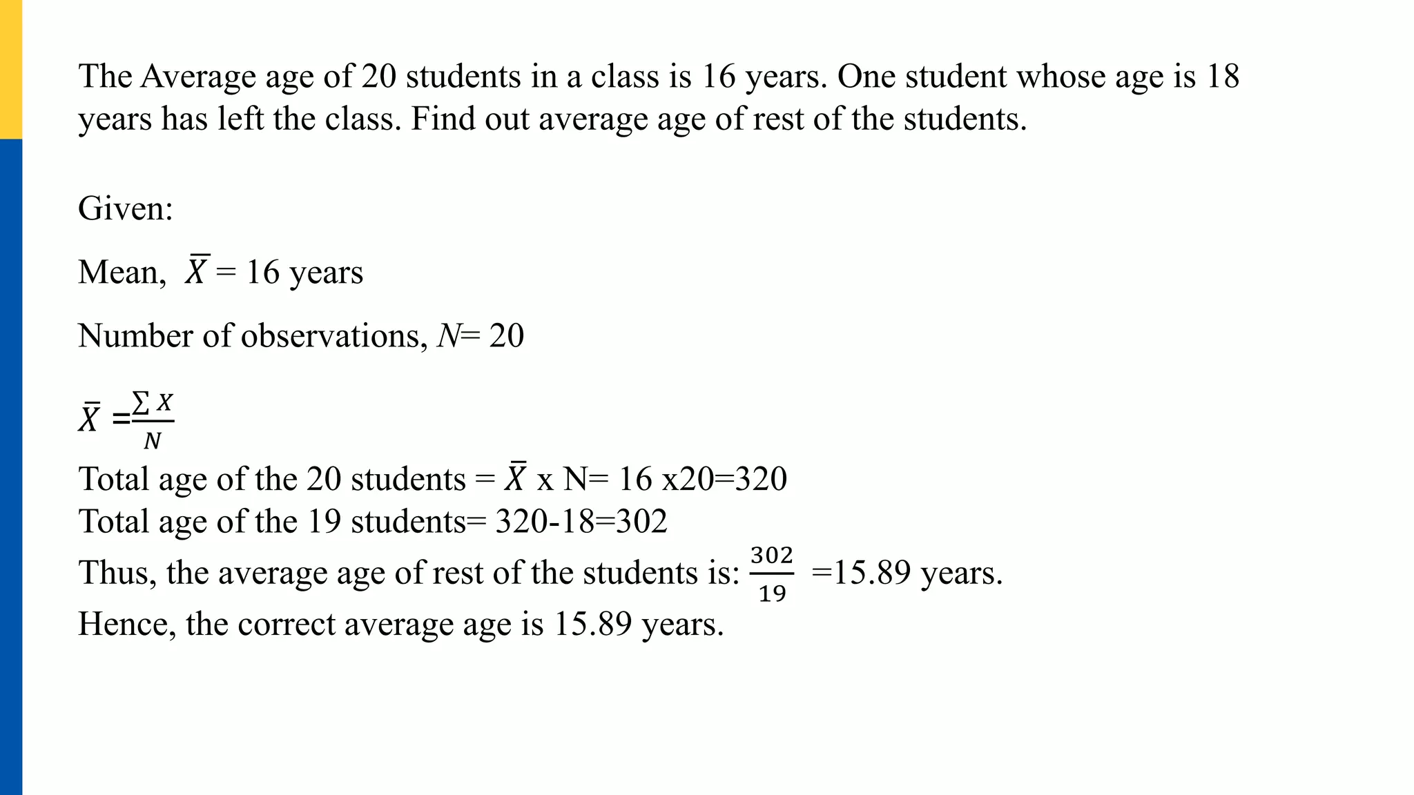 The Average age of 20 students in a class is 16 years. One student whose age is 18
years has left the class. Find out average age of rest of the students.
Given:
Mean, 𝑋 = 16 years
Number of observations, N= 20
𝑋 =
𝑋
𝑁
Total age of the 20 students = 𝑋 x N= 16 x20=320
Total age of the 19 students= 320-18=302
Thus, the average age of rest of the students is:
302
19
=15.89 years.
Hence, the correct average age is 15.89 years.
 