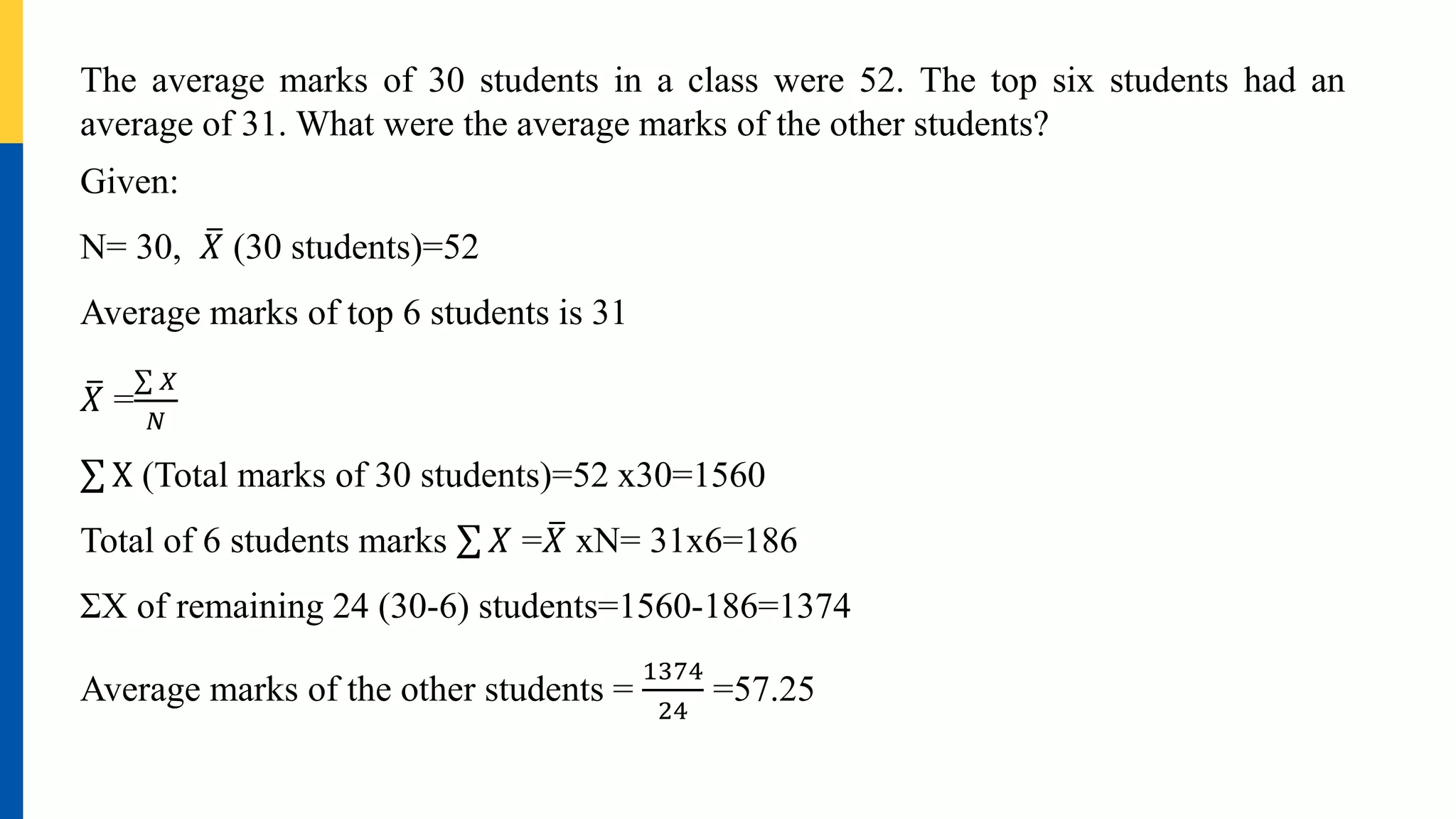 The average marks of 30 students in a class were 52. The top six students had an
average of 31. What were the average marks of the other students?
Given:
N= 30, 𝑋 (30 students)=52
Average marks of top 6 students is 31
𝑋 =
𝑋
𝑁
X (Total marks of 30 students)=52 x30=1560
Total of 6 students marks 𝑋 =𝑋 xN= 31x6=186
ΣX of remaining 24 (30-6) students=1560-186=1374
Average marks of the other students =
1374
24
=57.25
 