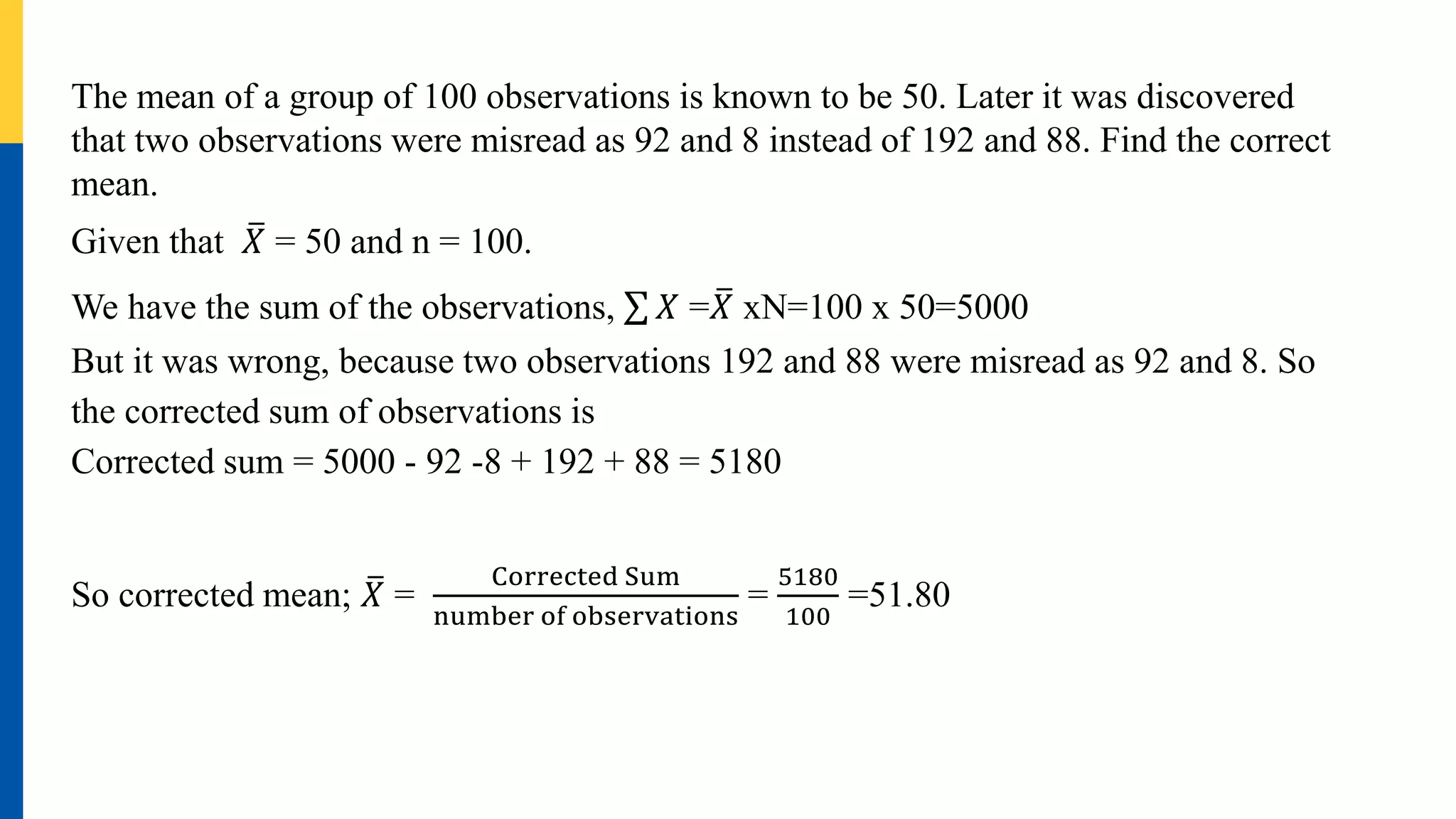 The mean of a group of 100 observations is known to be 50. Later it was discovered
that two observations were misread as 92 and 8 instead of 192 and 88. Find the correct
mean.
Given that 𝑋 = 50 and n = 100.
We have the sum of the observations, 𝑋 =𝑋 xN=100 x 50=5000
But it was wrong, because two observations 192 and 88 were misread as 92 and 8. So
the corrected sum of observations is
Corrected sum = 5000 - 92 -8 + 192 + 88 = 5180
So corrected mean; 𝑋 =
Corrected Sum
number of observations
=
5180
100
=51.80
 