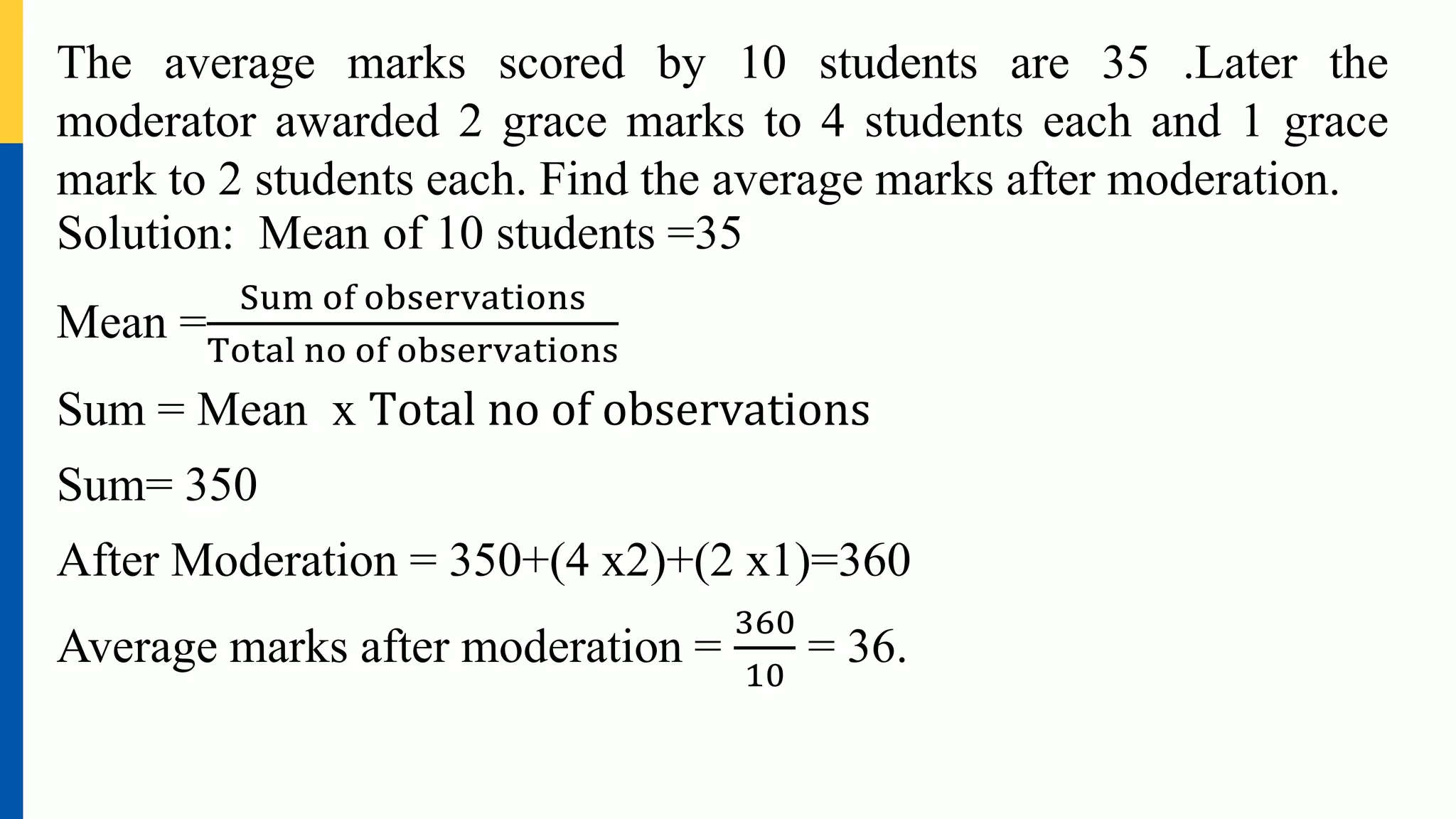 The average marks scored by 10 students are 35 .Later the
moderator awarded 2 grace marks to 4 students each and 1 grace
mark to 2 students each. Find the average marks after moderation.
Solution: Mean of 10 students =35
Mean =
Sum of observations
Total no of observations
Sum = Mean x Total no of observations
Sum= 350
After Moderation = 350+(4 x2)+(2 x1)=360
Average marks after moderation =
360
10
= 36.
 