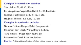 Examples for quantitative variables
Size of shirt- 39, 40, 42, 50 etc.
Per kilo prices of vegetables- Rs.30, Rs. 35, Rs.40 etc.
Number of colleges in a city- 8, 12, 15 etc.
Height of children- 1.2, 1.23, 1.32 etc.
Examples for qualitative variables
Names of cities – Kanpur, Delhi, Bangalore etc.
Colours of hair- Black, White, Brown, Red etc.
Taste of food – Sweet, Salty, neutral etc.
Performance- Good, Excellent, bad etc.
Data Set: A data set is a collection of observations on one or more variables.
 