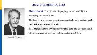 MEASUREMENT SCALES
Measurement: The process of applying numbers to objects
according to a set of rules.
The four level of measurements are: nominal scale, ordinal scale,
interval scale, and ratio scale.
S. S. Stevens (1906 -1973) described the data into different scales
of measurement as nominal, ordinal and cardinal data.
 
