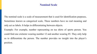 Nominal Scale
The nominal scale is a scale of measurement that is used for identification purposes.
Sometimes known as categorical scale, These numbers have no real meaning and
only act as labels. It helps in differentiating between objects.
Example: For example, number representing on tea shirts of sports person. You
could find one cricketer wearing number 12 and another wearing 85. They only help
us to differentiate the person. The number provides no insight into the player’s
position.
 