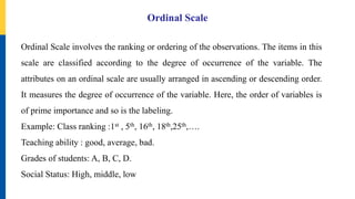Ordinal Scale
Ordinal Scale involves the ranking or ordering of the observations. The items in this
scale are classified according to the degree of occurrence of the variable. The
attributes on an ordinal scale are usually arranged in ascending or descending order.
It measures the degree of occurrence of the variable. Here, the order of variables is
of prime importance and so is the labeling.
Example: Class ranking :1st , 5th, 16th, 18th,25th,….
Teaching ability : good, average, bad.
Grades of students: A, B, C, D.
Social Status: High, middle, low
 
