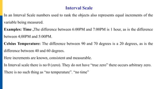 Interval Scale
In an Interval Scale numbers used to rank the objects also represents equal increments of the
variable being measured.
Examples: Time ,The difference between 6:00PM and 7:00PM is 1 hour, as is the difference
between 4;00PM and 5:00PM.
Celsius Temperature: The difference between 90 and 70 degrees is a 20 degrees, as is the
difference between 40 and 60 degrees.
Here increments are known, consistent and measurable.
In Interval scale there is no 0 (zero). They do not have “true zero” there occurs arbitrary zero.
There is no such thing as “no temperature”. “no time”
 
