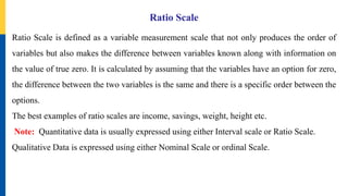 Ratio Scale
Ratio Scale is defined as a variable measurement scale that not only produces the order of
variables but also makes the difference between variables known along with information on
the value of true zero. It is calculated by assuming that the variables have an option for zero,
the difference between the two variables is the same and there is a specific order between the
options.
The best examples of ratio scales are income, savings, weight, height etc.
Note: Quantitative data is usually expressed using either Interval scale or Ratio Scale.
Qualitative Data is expressed using either Nominal Scale or ordinal Scale.
 