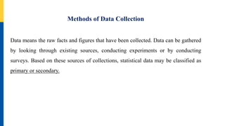 Methods of Data Collection
Data means the raw facts and figures that have been collected. Data can be gathered
by looking through existing sources, conducting experiments or by conducting
surveys. Based on these sources of collections, statistical data may be classified as
primary or secondary.
 