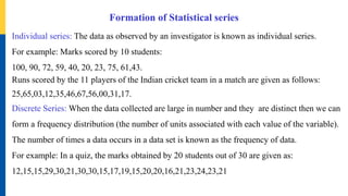 Formation of Statistical series
Individual series: The data as observed by an investigator is known as individual series.
For example: Marks scored by 10 students:
100, 90, 72, 59, 40, 20, 23, 75, 61,43.
Runs scored by the 11 players of the Indian cricket team in a match are given as follows:
25,65,03,12,35,46,67,56,00,31,17.
Discrete Series: When the data collected are large in number and they are distinct then we can
form a frequency distribution (the number of units associated with each value of the variable).
The number of times a data occurs in a data set is known as the frequency of data.
For example: In a quiz, the marks obtained by 20 students out of 30 are given as:
12,15,15,29,30,21,30,30,15,17,19,15,20,20,16,21,23,24,23,21
 