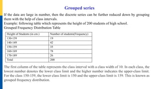 Grouped series
If the data are large in number, then the discrete series can be further reduced down by grouping
them with the help of class intervals.
Example: following table which represents the height of 200 students of high school.
Grouped Frequency Distribution Table
The first column of the table represents the class interval with a class width of 10. In each class, the
lowest number denotes the lower class limit and the higher number indicates the upper-class limit.
For the class 150-159, the lower class limit is 150 and the upper-class limit is 159. This is known as
grouped frequency distribution.
Height of Students (in cm.) Number of students(Frequency)
130-139 19
140-149 42
150-159 35
160-169 78
170-189 26
Total 200
 