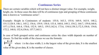 Continuous Series
There are certain variables which will not have a distinct integer value. For example, weight,
height, etc. In those cases the data will be of continuous type and grouping of those continuous
data is known as “continuous series”.
Example: Height in Centimeters of students: 155.0, 163.3, 155.0, 169.9, 163.9, 148.2,
151.5,128.9, 146.1, 145.2, 156.6, 159.9, 158.0, 153.4, 160.0, 149.3, 154.2, 164.7, 159.0,160.8,
157.1,176.0, 164.4, 170.0, 152.9, 169.3, 159.5,162.4, 173.6, 154.8,158.3,172.5,158.0, 154.0,
172.2, 148.0, 152.4,156.6, 157.7,165.3.
In case of both grouped series and continuous series the class width depends on number of
classes. To find the width of the classes we use the formula:
i=
𝑳−𝑺
𝑲
where i is the class width, L is the largest value of the given data, S is the smallest
value of the given data, K is the number of classes.
 