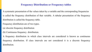 Frequency Distribution or Frequency tables
A systematic presentation of the values taken by a variable and the corresponding frequencies
is called the frequency distribution of that variable. A tabular presentation of the frequency
distribution is called the frequency table.
Frequency distribution are of two types.
(a) discrete frequency distribution
(b) Continuous frequency distribution.
A frequency distribution in which class intervals are considered is known as continuous
frequency distribution. If class intervals are not considered it is a discrete frequency
distribution.
 