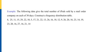 Example: The following data give the total number of iPods sold by a mail order
company on each of 30 days. Construct a frequency distribution table.
8, 25, 11, 15, 29, 22, 10, 5, 17, 21, 22, 13, 26, 16, 18, 12, 9, 26, 20, 16, 23, 14, 19,
23, 20, 16, 27, 16, 21, 14
 