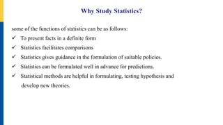 Why Study Statistics?
some of the functions of statistics can be as follows:
 To present facts in a definite form
 Statistics facilitates comparisons
 Statistics gives guidance in the formulation of suitable policies.
 Statistics can be formulated well in advance for predictions.
 Statistical methods are helpful in formulating, testing hypothesis and
develop new theories.
 