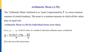 Arithmetic Mean (A.M):
The ‘Arithmetic Mean’ (referred to as ‘mean’) represented by 𝑋 is a most common
measure of central tendency. The mean is a common measure in which all the values
play an equal role.
Arithmetic Mean (A.M) for Individual Series (raw data)
 