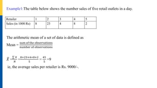 Example1:The table below shows the number sales of five retail outlets in a day.
The arithmetic mean of a set of data is defined as
Mean =
sum of the observations
number of observations
𝑋 =
𝑋
𝑁
=
8+23+4+8+2
5
=
45
5
=9
ie, the average sales per retailer is Rs. 9000/-.
Retailer 1 2 3 4 5
Sales (in 1000 Rs) 8 23 4 8 2
 