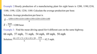 Example 2:Hourly production of a manufacturing plant for eight hours is 1200, 1190,1210,
1180, 1190, 1220, 1230, 1180. Calculate the average production per hour.
Solution: Average production per hour is
𝑋 =
1200+1190+1210+1180+1190+1220+1230+1180
8
𝑋 =
9600
8
=1200 hour.
Example 3: Find the mean driving speed for 6 different cars on the same highway.
66 mph, 57 mph, 71 mph, 54 mph, 69 mph, 58 mph
Solution:
66 + 57 + 71 + 54 + 69 + 58
6
=
375
6
= 62.5 mph.
 