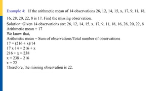 Example 4: If the arithmetic mean of 14 observations 26, 12, 14, 15, x, 17, 9, 11, 18,
16, 28, 20, 22, 8 is 17. Find the missing observation.
Solution: Given 14 observations are: 26, 12, 14, 15, x, 17, 9, 11, 18, 16, 28, 20, 22, 8
Arithmetic mean = 17
We know that,
Arithmetic mean = Sum of observations/Total number of observations
17 = (216 + x)/14
17 x 14 = 216 + x
216 + x = 238
x = 238 – 216
x = 22
Therefore, the missing observation is 22.
 