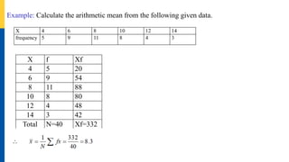 Example: Calculate the arithmetic mean from the following given data.
X 4 6 8 10 12 14
frequency 5 9 11 8 4 3
X f Xf
4 5 20
6 9 54
8 11 88
10 8 80
12 4 48
14 3 42
Total N=40 Xf=332
 