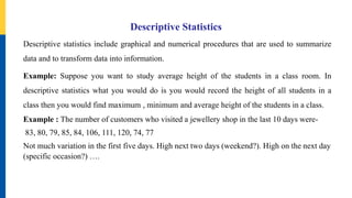 Descriptive Statistics
Descriptive statistics include graphical and numerical procedures that are used to summarize
data and to transform data into information.
Example: Suppose you want to study average height of the students in a class room. In
descriptive statistics what you would do is you would record the height of all students in a
class then you would find maximum , minimum and average height of the students in a class.
Example : The number of customers who visited a jewellery shop in the last 10 days were-
83, 80, 79, 85, 84, 106, 111, 120, 74, 77
Not much variation in the first five days. High next two days (weekend?). High on the next day
(specific occasion?) ….
 
