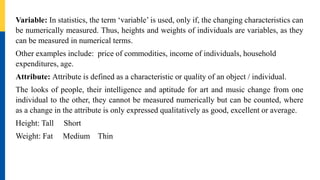 Variable: In statistics, the term ‘variable’ is used, only if, the changing characteristics can
be numerically measured. Thus, heights and weights of individuals are variables, as they
can be measured in numerical terms.
Other examples include: price of commodities, income of individuals, household
expenditures, age.
Attribute: Attribute is defined as a characteristic or quality of an object / individual.
The looks of people, their intelligence and aptitude for art and music change from one
individual to the other, they cannot be measured numerically but can be counted, where
as a change in the attribute is only expressed qualitatively as good, excellent or average.
Height: Tall Short
Weight: Fat Medium Thin
 