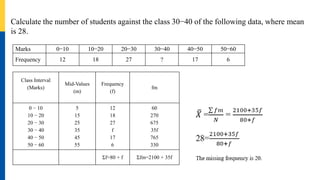Calculate the number of students against the class 30−40 of the following data, where mean
is 28.
Marks 0−10 10−20 20−30 30−40 40−50 50−60
Frequency 12 18 27 ? 17 6
Class Interval
(Marks)
Mid-Values
(m)
Frequency
(f)
fm
0 − 10
10 − 20
20 − 30
30 − 40
40 − 50
50 − 60
5
15
25
35
45
55
12
18
27
f
17
6
60
270
675
35f
765
330
Σf=80 + f Σfm=2100 + 35f
 
