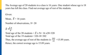 The Average age of 20 students in a class is 16 years. One student whose age is 18
years has left the class. Find out average age of rest of the students.
Given:
Mean, 𝑋 = 16 years
Number of observations, N= 20
𝑋 =
𝑋
𝑁
Total age of the 20 students = 𝑋 x N= 16 x20=320
Total age of the 19 students= 320-18=302
Thus, the average age of rest of the students is:
302
19
=15.89 years.
Hence, the correct average age is 15.89 years.
 