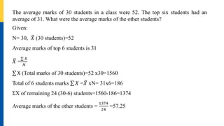 The average marks of 30 students in a class were 52. The top six students had an
average of 31. What were the average marks of the other students?
Given:
N= 30, 𝑋 (30 students)=52
Average marks of top 6 students is 31
𝑋 =
𝑋
𝑁
X (Total marks of 30 students)=52 x30=1560
Total of 6 students marks 𝑋 =𝑋 xN= 31x6=186
ΣX of remaining 24 (30-6) students=1560-186=1374
Average marks of the other students =
1374
24
=57.25
 