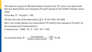 The mean of a group of 100 observations is known to be 50. Later it was discovered
that two observations were misread as 92 and 8 instead of 192 and 88. Find the correct
mean.
Given that 𝑋 = 50 and n = 100.
We have the sum of the observations, 𝑋 =𝑋 xN=100 x 50=5000
But it was wrong, because two observations 192 and 88 were misread as 92 and 8. So
the corrected sum of observations is
Corrected sum = 5000 - 92 -8 + 192 + 88 = 5180
So corrected mean; 𝑋 =
Corrected Sum
number of observations
=
5180
100
=51.80
 