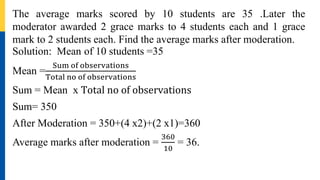 The average marks scored by 10 students are 35 .Later the
moderator awarded 2 grace marks to 4 students each and 1 grace
mark to 2 students each. Find the average marks after moderation.
Solution: Mean of 10 students =35
Mean =
Sum of observations
Total no of observations
Sum = Mean x Total no of observations
Sum= 350
After Moderation = 350+(4 x2)+(2 x1)=360
Average marks after moderation =
360
10
= 36.
 