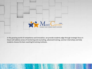 In the growing world of competence and innovation, we provide students edge through strategic focus in
future will address areas of mentoring and counseling, advanced training, summer internships and help
students choose the best coaching & training institutes.
 