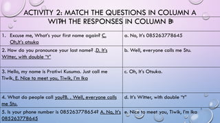 ACTIVITY 2: MATCH THE QUESTIONS IN COLUMN A
WITH THE RESPONSES IN COLUMN B
A B
1. Excuse me, What’s your first name again?...