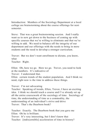 Introduction: Members of the Sociology Department at a local
college are brainstorming about the course offerings for next
semester.
Steve: That was a great brainstorming session. And I really
want us to now get down to the business of coming up with
specific courses that we’re willing to eliminate and that we’re
willing to add. We need to balance off the integrity of our
department and our offerings with the needs to bring in more
students and the need to develop a stronger curriculum.
Trevor: But we don’t want enrollment to dictate, you know,
what
Teacher: Right.
Ellen: Oh, here we go. Here we go. Trevor, you need to look
at the numbers. It’s indicative of
Trevor: I understand that.
Ellen: certain trends of the student population. And I think we
need, right now is the time to address these things.
Trevor: I’m not advocating
Teacher: Speaking of trends, Ellen, Trevor, I have an exciting
idea. I think we should teach a course and I’ve already set up
all the entire coursework of the sociology of time. Sociology of
time, the understanding of time as a commodity, the
understanding of an individual’s strive and drive
Trevor: That’s the Dearborn book?
Teacher: Exactly. The Dearborn book that you gave me
Ellen: Oh he is brilliant.
Trevor: It’s very interesting, but I don’t know that
Teacher: [indiscernible] acceleration of time in history?
 