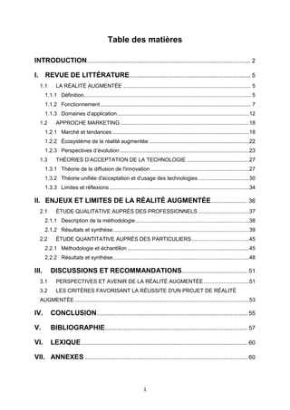 1
Table des matières
INTRODUCTION.................................................................................................... 2
I. REVUE DE LITTÉRATURE.......................................................................... 5
1.1 LA RÉALITÉ AUGMENTÉE .................................................................................... 5
1.1.1 Définition.............................................................................................................. 5
1.1.2 Fonctionnement................................................................................................... 7
1.1.3 Domaines d’application.......................................................................................12
1.2 APPROCHE MARKETING.....................................................................................18
1.2.1 Marché et tendances ..........................................................................................18
1.2.2 Écosystème de la réalité augmentée ..................................................................22
1.2.3 Perspectives d’évolution .....................................................................................23
1.3 THÉORIES D’ACCEPTATION DE LA TECHNOLOGIE .........................................27
1.3.1 Théorie de la diffusion de l'innovation .................................................................27
1.3.2 Théorie unifiée d'acceptation et d'usage des technologies..................................30
1.3.3 Limites et réflexions ............................................................................................34
II. ENJEUX ET LIMITES DE LA RÉALITÉ AUGMENTÉE...................... 36
2.1 ÉTUDE QUALITATIVE AUPRÈS DES PROFESSIONNELS..................................37
2.1.1 Description de la méthodologie...........................................................................38
2.1.2 Résultats et synthèse..........................................................................................39
2.2 ÉTUDE QUANTITATIVE AUPRÈS DES PARTICULIERS......................................45
2.2.1 Méthodologie et échantillon ................................................................................45
2.2.2 Résultats et synthèse..........................................................................................48
III. DISCUSSIONS ET RECOMMANDATIONS........................................ 51
3.1 PERSPECTIVES ET AVENIR DE LA RÉALITÉ AUGMENTÉE..............................51
3.2 LES CRITÈRES FAVORISANT LA RÉUSSITE D'UN PROJET DE RÉALITÉ
AUGMENTÉE...................................................................................................................53
IV. CONCLUSION............................................................................................ 55
V. BIBLIOGRAPHIE....................................................................................... 57
VI. LEXIQUE ..................................................................................................... 60
VII. ANNEXES ................................................................................................... 60
 