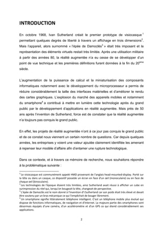 2
INTRODUCTION
En octobre 1968, Ivan Sutherland créait le premier prototype de visiocasque 1
permettant quelques degrés de liberté à travers un affichage en trois dimensions2
.
Mais l’appareil, alors surnommé « l’épée de Damoclès3
» était très imposant et la
représentation des éléments virtuels restait très limitée. Après une utilisation militaire
à partir des années 80, la réalité augmentée n’a eu cesse de se développer d’un
point de vue technique et les premières définitions furent données à la fin du 20ème
siècle.
L’augmentation de la puissance de calcul et la miniaturisation des composants
informatiques notamment avec le développement du microprocesseur a permis de
réduire considérablement la taille des interfaces matérielles et d’améliorer le rendu
des cartes graphiques. L’explosion du marché des appareils mobiles et notamment
du smartphone4
a contribué à mettre en lumière cette technologie après du grand
public par le développement d’applications en réalité augmentée. Mais près de 50
ans après l’invention de Sutherland, force est de constater que la réalité augmentée
n’a toujours pas conquis le grand public.
En effet, les projets de réalité augmentée n’ont à ce jour pas conquis le grand public
et de ce constat nous viennent un certain nombre de questions. Car depuis quelques
années, les entreprises y voient une valeur ajoutée clairement identifiée les amenant
à repenser leur modèle d’affaire afin d’entamer une rupture technologique.
Dans ce contexte, et à travers ce mémoire de recherche, nous souhaitons répondre
à la problématique suivante :
1
Le visiocasque est communément appelé HMD provenant de l'anglais head-mounted-display. Porté sur
la tête ou dans un casque, ce dispositif possède un écran en face d'un œil (monoculaire) ou en face de
chaque œil (binoculaire).
2
Les technologies de l'époque étaient très limitées, ainsi Sutherland avait réussi à afficher un cube en
surimpression du réel qui, lorsqu'on bougeait la tête, changeait de perspective.
3
L'épée de Damoclès est le nom donné à l'invention d'I.Sutherland car son poids était très élevé et devait
être soutenu par un bras mécanique ce qui l'empêchait de bouger librement.
4
Un smartphone signifie littéralement téléphone intelligent. C’est un téléphone mobile plus évolué qui
dispose de fonctions informatiques, de navigation et d’Internet. La majeure partie des smartphones sont
désormais équipés d’une caméra, d’un accéléromètre et d’un GPS ce qui étend considérablement ses
applications.
 