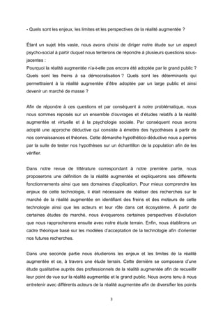 3
- Quels sont les enjeux, les limites et les perspectives de la réalité augmentée ?
Étant un sujet très vaste, nous avons choisi de diriger notre étude sur un aspect
psycho-social à partir duquel nous tenterons de répondre à plusieurs questions sous-
jacentes :
Pourquoi la réalité augmentée n’a-t-elle pas encore été adoptée par le grand public ?
Quels sont les freins à sa démocratisation ? Quels sont les déterminants qui
permettraient à la réalité augmentée d’être adoptée par un large public et ainsi
devenir un marché de masse ?
Afin de répondre à ces questions et par conséquent à notre problématique, nous
nous sommes reposés sur un ensemble d’ouvrages et d’études relatifs à la réalité
augmentée et virtuelle et à la psychologie sociale. Par conséquent nous avons
adopté une approche déductive qui consiste à émettre des hypothèses à partir de
nos connaissances et théories. Cette démarche hypothético-déductive nous a permis
par la suite de tester nos hypothèses sur un échantillon de la population afin de les
vérifier.
Dans notre revue de littérature correspondant à notre première partie, nous
proposerons une définition de la réalité augmentée et expliquerons ses différents
fonctionnements ainsi que ses domaines d’application. Pour mieux comprendre les
enjeux de cette technologie, il était nécessaire de réaliser des recherches sur le
marché de la réalité augmentée en identifiant des freins et des moteurs de cette
technologie ainsi que les acteurs et leur rôle dans cet écosystème. À partir de
certaines études de marché, nous évoquerons certaines perspectives d’évolution
que nous rapprocherons ensuite avec notre étude terrain. Enfin, nous établirons un
cadre théorique basé sur les modèles d’acceptation de la technologie afin d’orienter
nos futures recherches.
Dans une seconde partie nous étudierons les enjeux et les limites de la réalité
augmentée et ce, à travers une étude terrain. Cette dernière se composera d’une
étude qualitative auprès des professionnels de la réalité augmentée afin de recueillir
leur point de vue sur la réalité augmentée et le grand public. Nous avons tenu à nous
entretenir avec différents acteurs de la réalité augmentée afin de diversifier les points
 