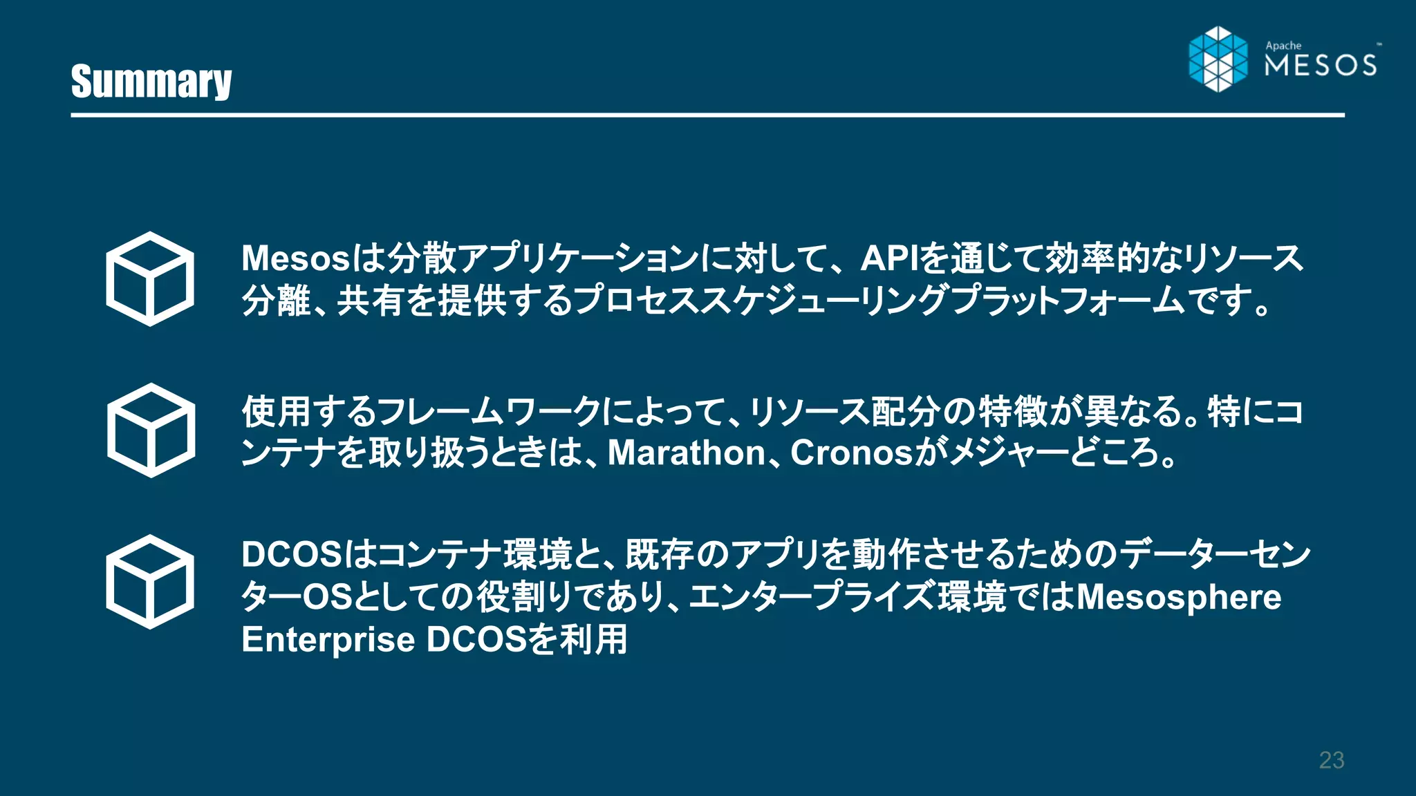 Summary
23
Mesosは分散アプリケーションに対して、 APIを通じて効率的なリソース
分離、共有を提供するプロセススケジューリングプラットフォームです。
使用するフレームワークによって、リソース配分の特徴が異なる。特にコ
ンテナを取り扱うときは、Marathon、Cronosがメジャーどころ。
DCOSはコンテナ環境と、既存のアプリを動作させるためのデーターセン
ターOSとしての役割りであり、エンタープライズ環境ではMesosphere
Enterprise DCOSを利用
 