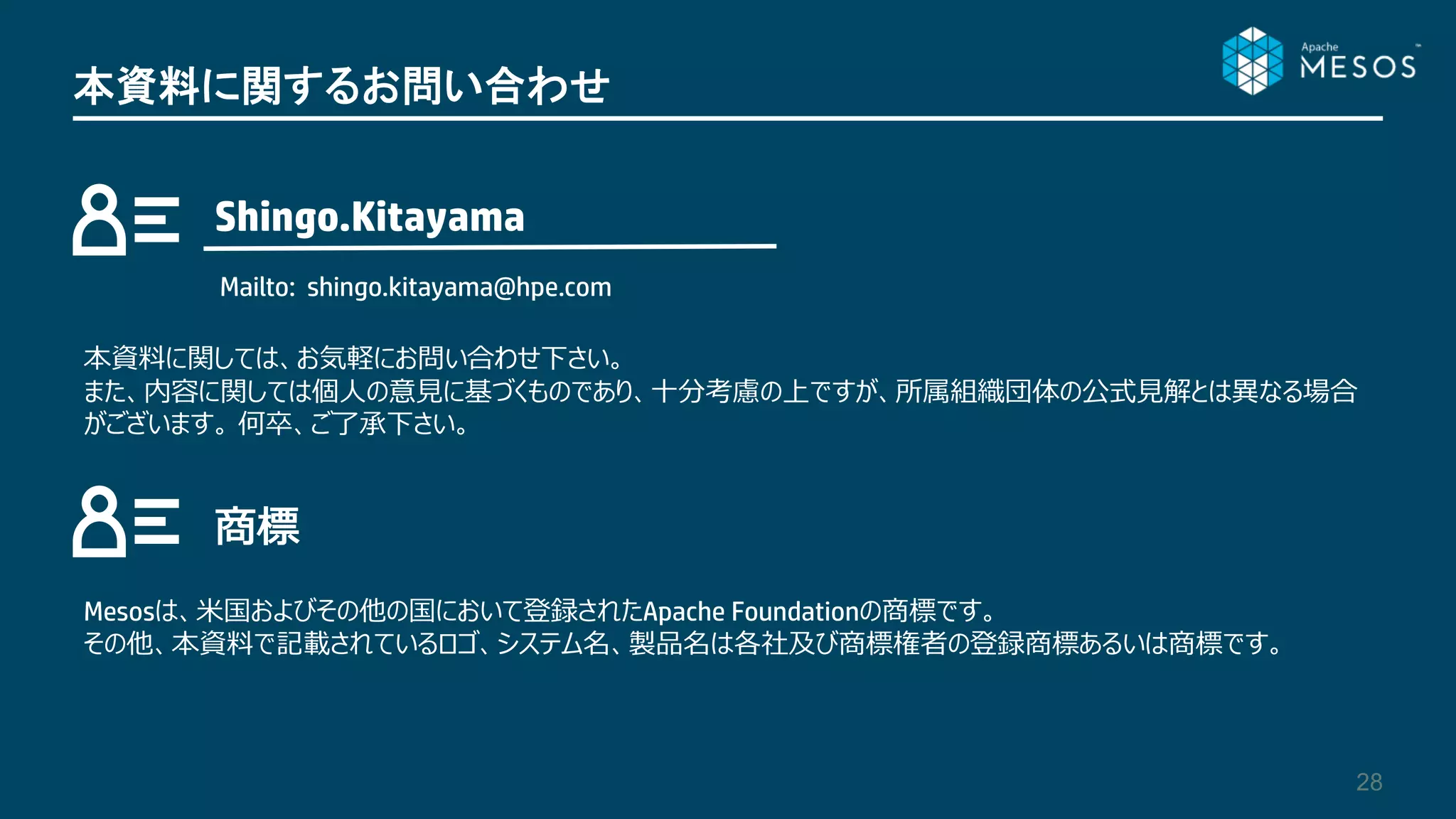 28
本資料に関するお問い合わせ
Shingo.Kitayama
Mailto: shingo.kitayama@hpe.com
Mesosは、米国およびその他の国において登録されたApache Foundationの商標です。
その他、本資料で記載されているロゴ、システム名、製品名は各社及び商標権者の登録商標あるいは商標です。
本資料に関しては、お気軽にお問い合わせ下さい。
また、内容に関しては個人の意見に基づくものであり、十分考慮の上ですが、所属組織団体の公式見解とは異なる場合
がございます。 何卒、ご了承下さい。
商標
 