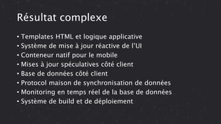 Résultat complexe
• Templates HTML et logique applicative
• Système de mise à jour réactive de l’UI
• Conteneur natif pour le mobile
• Mises à jour spéculatives côté client
• Base de données côté client
• Protocol maison de synchronisation de données
• Monitoring en temps réel de la base de données
• Système de build et de déploiement
 