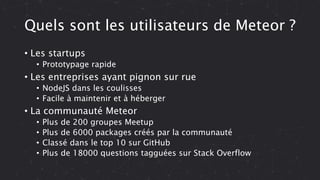 Quels sont les utilisateurs de Meteor ?
• Les startups
• Prototypage rapide
• Les entreprises ayant pignon sur rue
• NodeJS dans les coulisses
• Facile à maintenir et à héberger
• La communauté Meteor
• Plus de 200 groupes Meetup
• Plus de 6000 packages créés par la communauté
• Classé dans le top 10 sur GitHub
• Plus de 18000 questions tagguées sur Stack Overflow
 