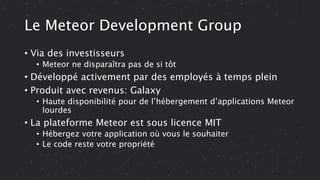 Le Meteor Development Group
• Via des investisseurs
• Meteor ne disparaîtra pas de si tôt
• Développé activement par des employés à temps plein
• Produit avec revenus: Galaxy
• Haute disponibilité pour de l’hébergement d’applications Meteor
lourdes
• La plateforme Meteor est sous licence MIT
• Hébergez votre application où vous le souhaiter
• Le code reste votre propriété
 