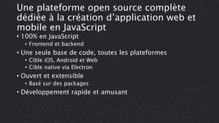 Une plateforme open source complète
dédiée à la création d’application web et
mobile en JavaScript
• 100% en JavaScript
• Frontend et backend
• Une seule base de code, toutes les plateformes
• Cible iOS, Android et Web
• Cible native via Electron
• Ouvert et extensible
• Basé sur des packages
• Développement rapide et amusant
 