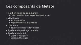 Les composants de Meteor
• Outil en ligne de commande
• Créer, modifier et déployer des applications
• View Layer
• Blaze par défaut
• Angular ou React disponibles
• Livequery
• Base de données en temps réel
• Système de package complet
• Système de build
• Client et navigateur
• Cordova/Phonegap
 