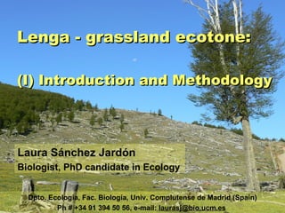 Lenga - grassland ecotone: (I) Introduction and Methodology Laura Sánchez Jardón Biologist, PhD candidate in Ecology Dpto. Ecología, Fac. Biología, Univ. Complutense de Madrid (Spain) Ph # +34 91 394 50 56, e-mail:  [email_address]   