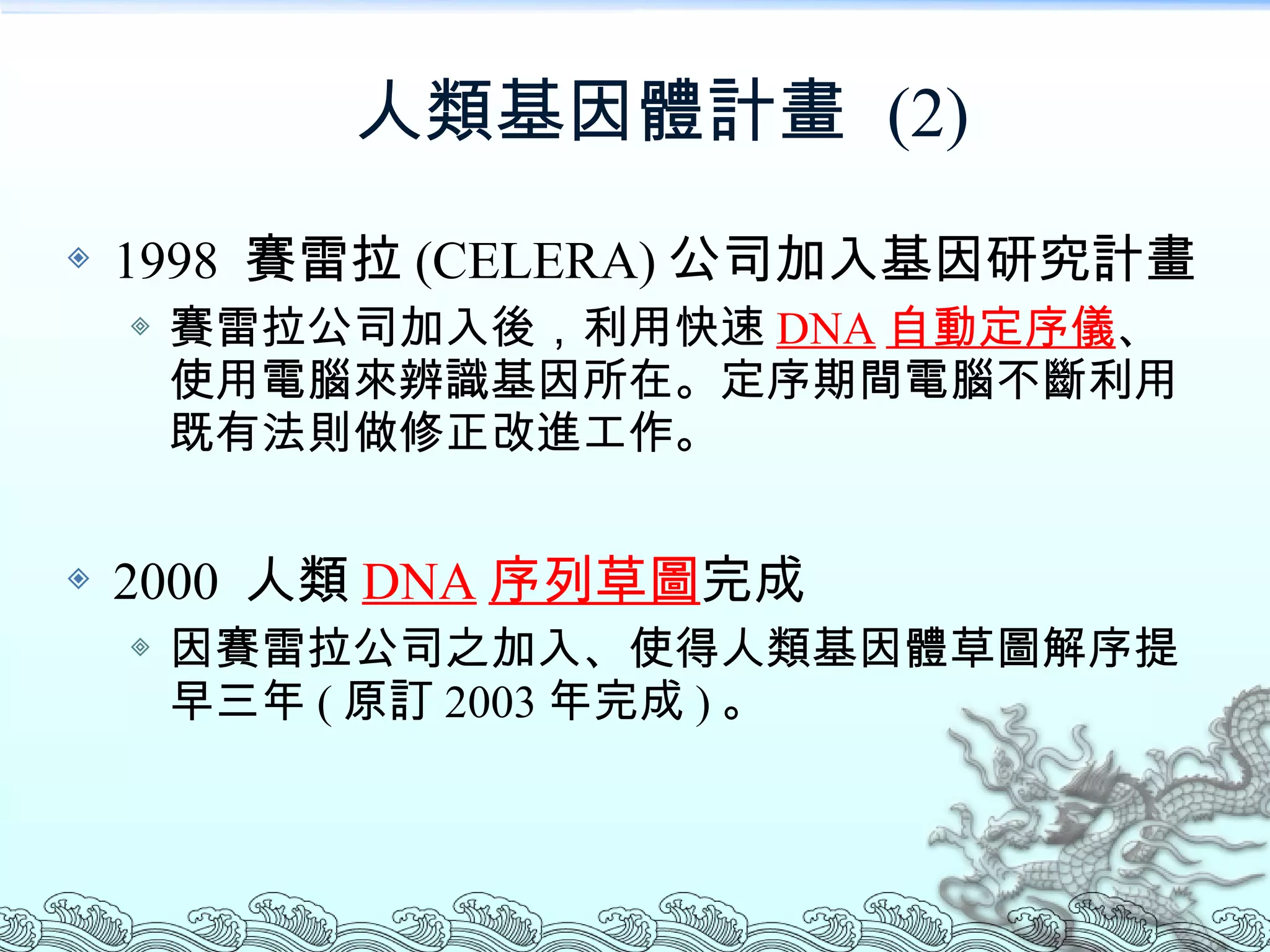 人類基因體計畫  (2) 1998  賽雷拉 (CELERA) 公司加入基因研究計畫 賽雷拉公司加入後，利用快速 DNA 自動定序儀 、使用電腦來辨識基因所在。定序期間電腦不斷利用既有法則做修正改進工作。 2000  人類 DNA 序列草圖 完成 因賽雷拉公司之加入、使得人類基因體草圖解序提早三年 ( 原訂 2003 年完成 ) 。 