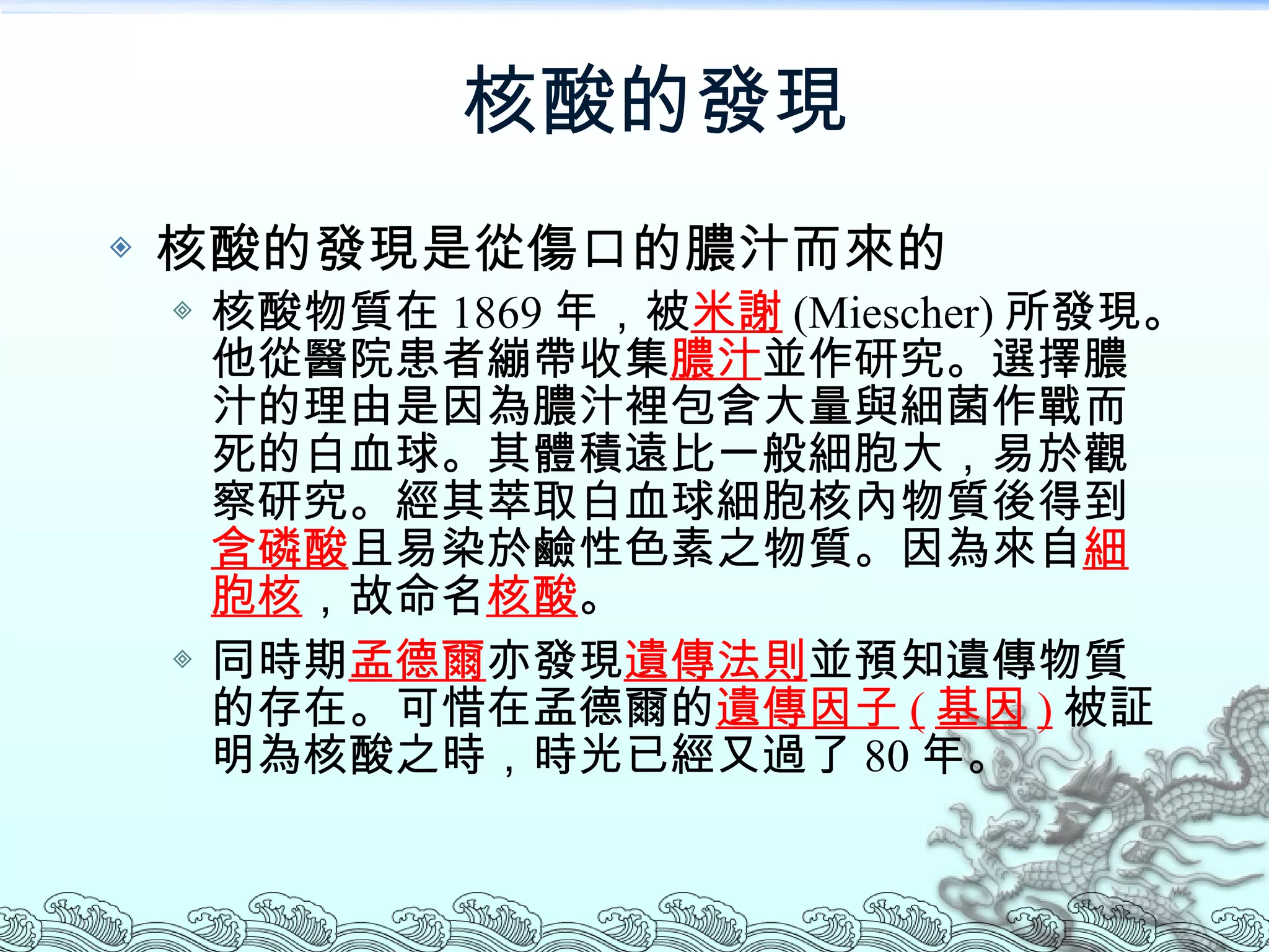 核酸的發現 核酸的發現是從傷口的膿汁而來的 核酸物質在 1869 年，被 米謝 (Miescher) 所發現。他從醫院患者繃帶收集 膿汁 並作研究。選擇膿汁的理由是因為膿汁裡包含大量與細菌作戰而死的白血球。其體積遠比一般細胞大，易於觀察研究。經其萃取白血球細胞核內物質後得到 含磷酸 且易染於鹼性色素之物質。因為來自 細胞核 ，故命名 核酸 。 同時期 孟德爾 亦發現 遺傳法則 並預知遺傳物質的存在。可惜在孟德爾的 遺傳因子 ( 基因 ) 被証明為核酸之時，時光已經又過了 80 年。 