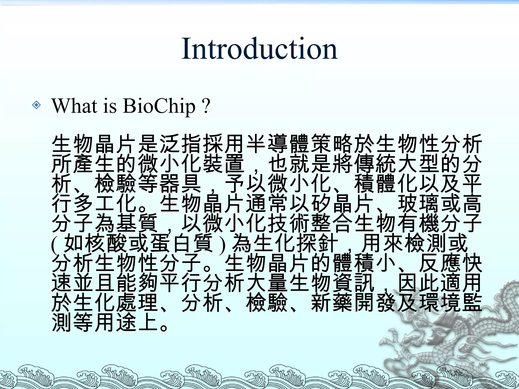 Introduction What is BioChip ? 生物晶片是泛指採用半導體策略於生物性分析所產生的微小化裝置，也就是將傳統大型的分析、檢驗等器具，予以微小化、積體化以及平行多工化。生物晶片通常以矽晶片、玻璃或高分子為基質，以微小化技術整合生物有機分子 ( 如核酸或蛋白質 ) 為生化探針，用來檢測或分析生物性分子。生物晶片的體積小、反應快速並且能夠平行分析大量生物資訊，因此適用於生化處理、分析、檢驗、新藥開發及環境監測等用途上。 