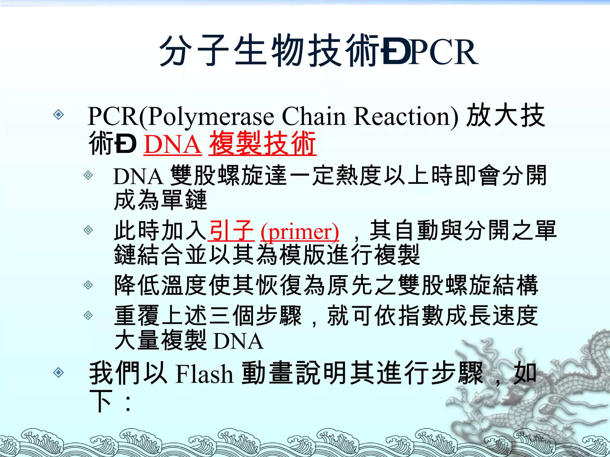 分子生物技術– PCR PCR(Polymerase Chain Reaction) 放大技術 –   DNA 複製技術 DNA 雙股螺旋達一定熱度以上時即會分開成為單鏈 此時加入 引子 (primer) ，其自動與分開之單鏈結合並以其為模版進行複製 降低溫度使其恢復為原先之雙股螺旋結構 重覆上述三個步驟，就可依指數成長速度大量複製 DNA 我們以 Flash 動畫說明其進行步驟，如下： 