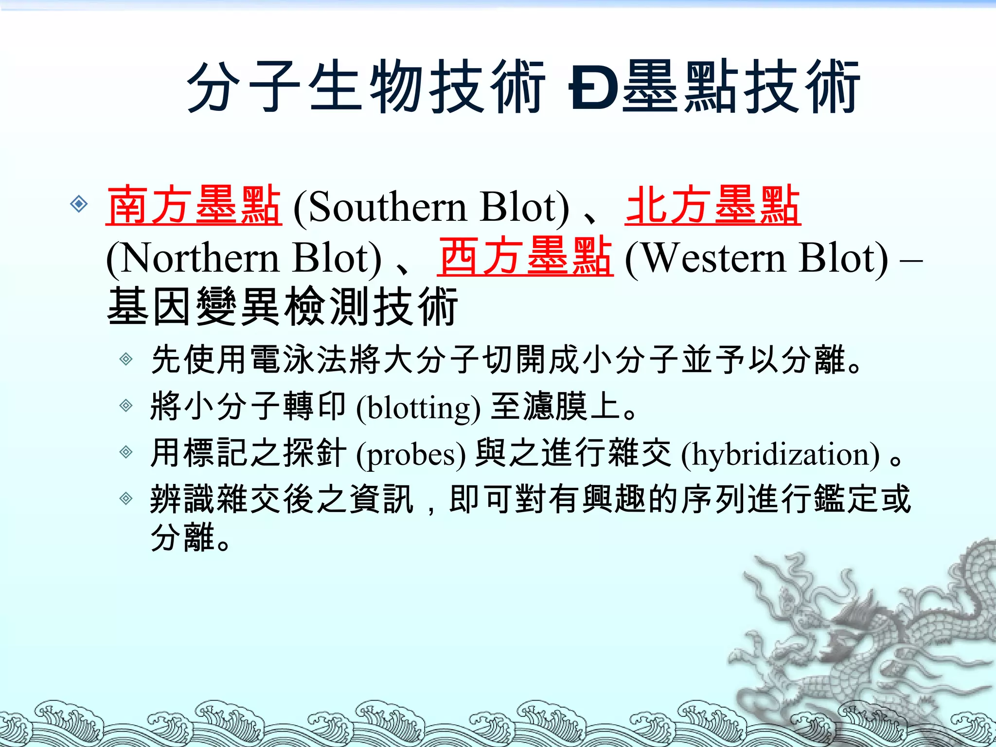 分子生物技術 – 墨點技術 南方墨點 (Southern Blot) 、 北方墨點 (Northern Blot) 、 西方墨點 (Western Blot)  –   基因變異檢測技術 先使用電泳法將大分子切開成小分子並予以分離。 將小分子轉印 (blotting) 至濾膜上。 用標記之探針 (probes) 與之進行雜交 (hybridization) 。 辨識雜交後之資訊，即可對有興趣的序列進行鑑定或分離。 