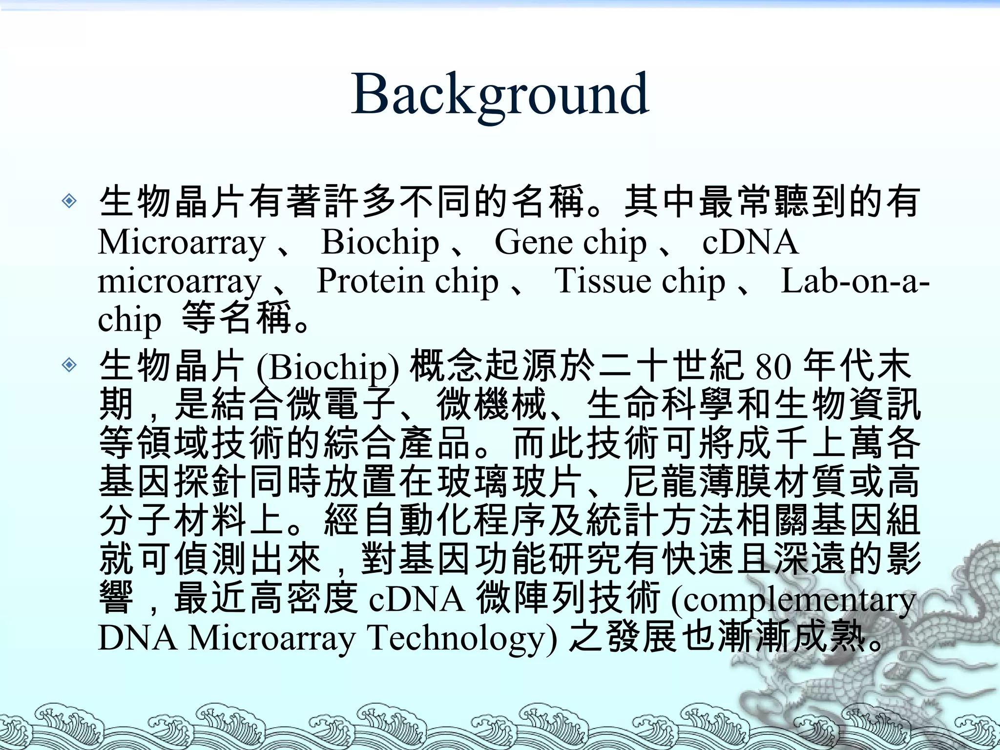 Background 生物晶片有著許多不同的名稱。其中最常聽到的有 Microarray 、 Biochip 、 Gene chip 、 cDNA microarray 、 Protein chip 、 Tissue chip 、 Lab-on-a-chip  等名稱。 生物晶片 (Biochip) 概念起源於二十世紀 80 年代末期，是結合微電子、微機械、生命科學和生物資訊等領域技術的綜合產品。而此技術可將成千上萬各基因探針同時放置在玻璃玻片、尼龍薄膜材質或高分子材料上。經自動化程序及統計方法相關基因組就可偵測出來，對基因功能研究有快速且深遠的影響，最近高密度 cDNA 微陣列技術 (complementary DNA Microarray Technology) 之發展也漸漸成熟。 