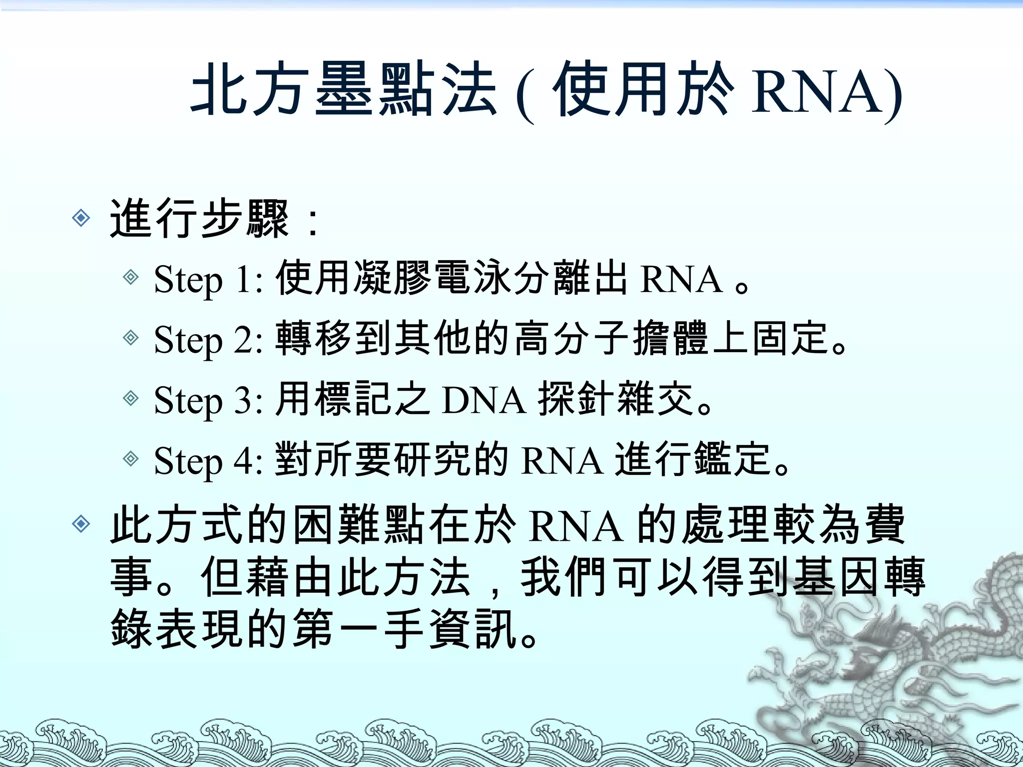 北方墨點法 ( 使用於 RNA) 進行步驟： Step 1: 使用凝膠電泳分離出 RNA 。 Step 2: 轉移到其他的高分子擔體上固定。 Step 3: 用標記之 DNA 探針雜交。 Step 4: 對所要研究的 RNA 進行鑑定。 此方式的困難點在於 RNA 的處理較為費事。但藉由此方法，我們可以得到基因轉錄表現的第一手資訊。 